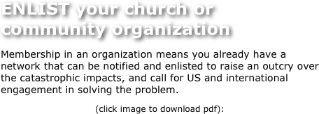ENLIST your church or community organization
Membership in an organization means you already have a network that can be notified and enlisted to raise an outcry over the catastrophic impacts, and call for US and international engagement in solving the problem.  
(click image to download pdf):