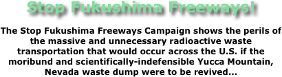 Stop Fukushima Freeways!
The Stop Fukushima Freeways Campaign shows the perils of the massive and unnecessary radioactive waste transportation that would occur across the U.S. if the moribund and scientifically-indefensible Yucca Mountain, Nevada waste dump were to be revived...